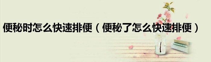 便秘時(shí)怎么快速排便（便秘了怎么快速排便）