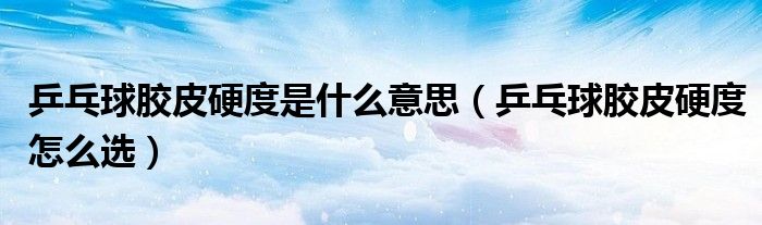 乒乓球膠皮硬度是什么意思（乒乓球膠皮硬度怎么選）