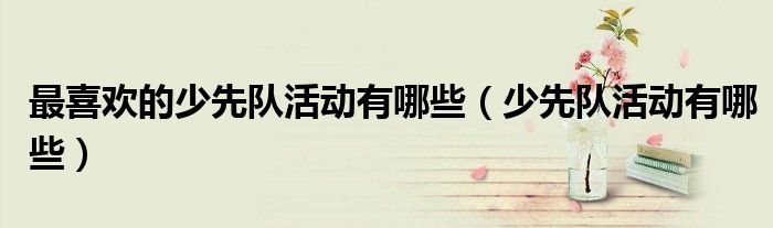 最喜歡的少先隊(duì)活動有哪些（少先隊(duì)活動有哪些）