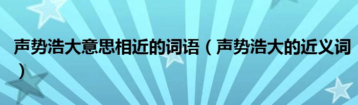 聲勢浩大意思相近的詞語（聲勢浩大的近義詞）