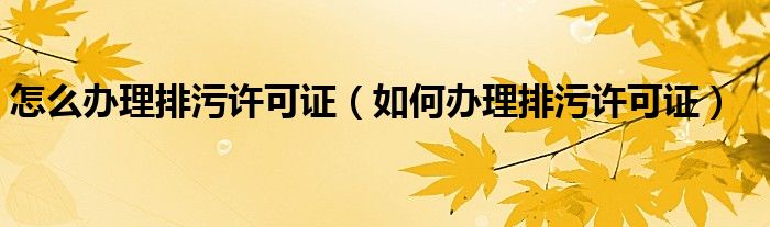 怎么辦理排污許可證（如何辦理排污許可證）