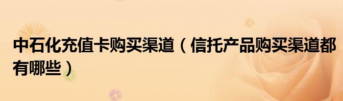 中石化充值卡購買渠道（信托產(chǎn)品購買渠道都有哪些）