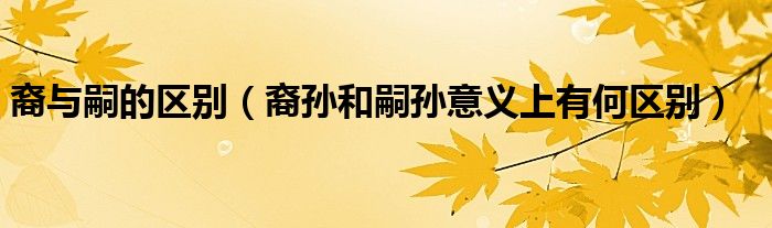 裔與嗣的區(qū)別（裔孫和嗣孫意義上有何區(qū)別）