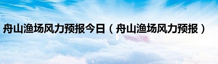舟山漁場(chǎng)風(fēng)力預(yù)報(bào)今日（舟山漁場(chǎng)風(fēng)力預(yù)報(bào)）