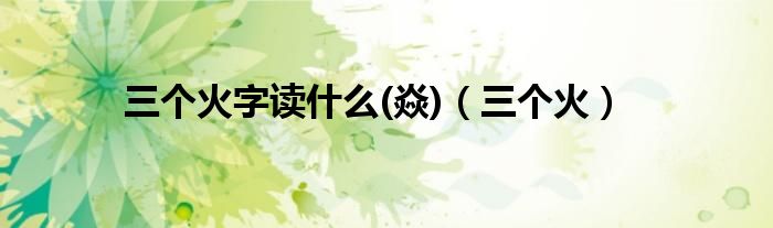 三個(gè)火字讀什么(焱)（三個(gè)火）
