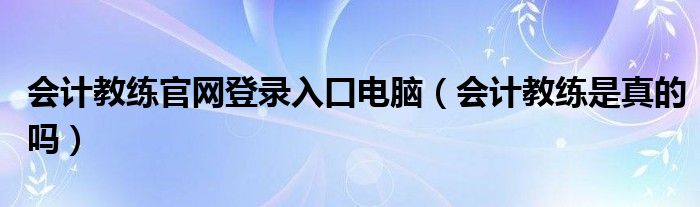 會(huì)計(jì)教練官網(wǎng)登錄入口電腦（會(huì)計(jì)教練是真的嗎）