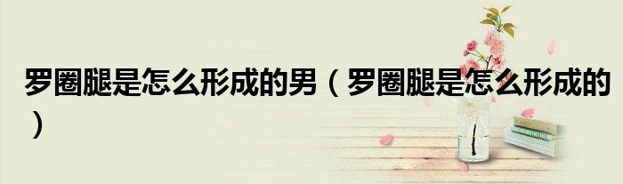 羅圈腿是怎么形成的男（羅圈腿是怎么形成的）