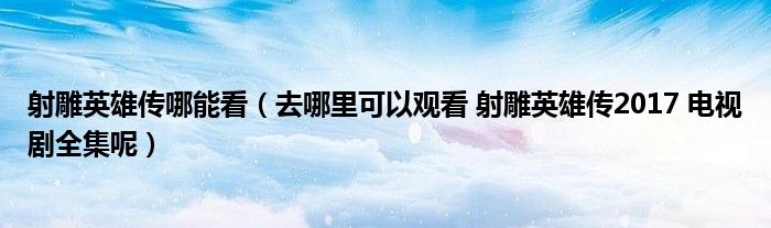 射雕英雄傳哪能看（去哪里可以觀看 射雕英雄傳2017 電視劇全集呢）