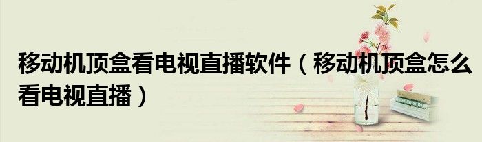 移動機頂盒看電視直播軟件（移動機頂盒怎么看電視直播）