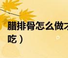 臘排骨怎么做才好吃麗江（臘排骨怎么做才好吃）