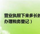 營業(yè)執(zhí)照下來多長時間做稅務(wù)登記（營業(yè)執(zhí)照下來多久之后辦理稅務(wù)登記）