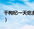 干枸杞一天吃多少克（干枸杞一天吃多少合適）