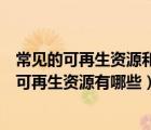 常見的可再生資源和不可再生資源有哪些（可再生資源和不可再生資源有哪些）