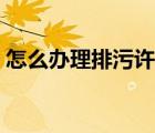 怎么辦理排污許可證（如何辦理排污許可證）
