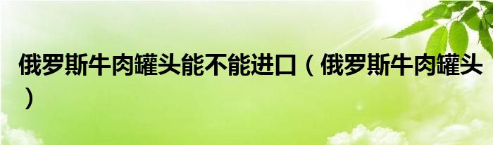 俄羅斯牛肉罐頭能不能進口（俄羅斯牛肉罐頭）
