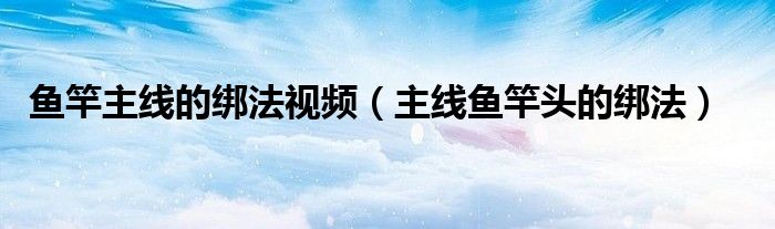 魚竿主線的綁法視頻（主線魚竿頭的綁法）