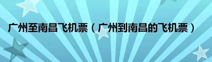 廣州至南昌飛機(jī)票（廣州到南昌的飛機(jī)票）