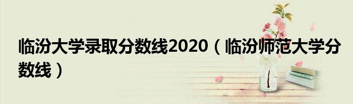 臨汾大學錄取分數線2020（臨汾師范大學分數線）