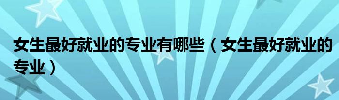 女生最好就業(yè)的專業(yè)有哪些（女生最好就業(yè)的專業(yè)）