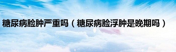 糖尿病臉腫嚴重嗎（糖尿病臉浮腫是晚期嗎）