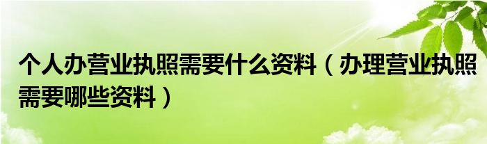 個(gè)人辦營(yíng)業(yè)執(zhí)照需要什么資料（辦理營(yíng)業(yè)執(zhí)照需要哪些資料）