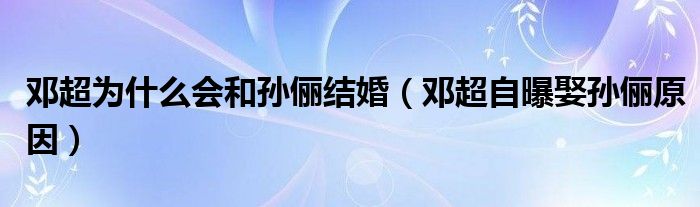 鄧超為什么會和孫儷結(jié)婚（鄧超自曝娶孫儷原因）