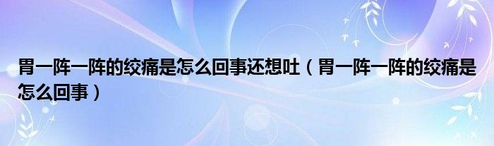 胃一陣一陣的絞痛是怎么回事還想吐（胃一陣一陣的絞痛是怎么回事）