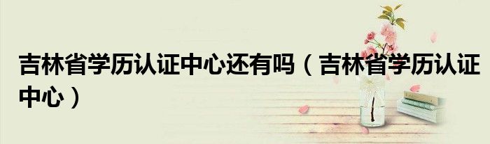 吉林省學(xué)歷認(rèn)證中心還有嗎（吉林省學(xué)歷認(rèn)證中心）