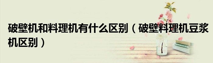 破壁機和料理機有什么區(qū)別（破壁料理機豆?jié){機區(qū)別）