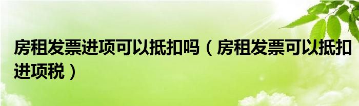房租發(fā)票進項可以抵扣嗎（房租發(fā)票可以抵扣進項稅）