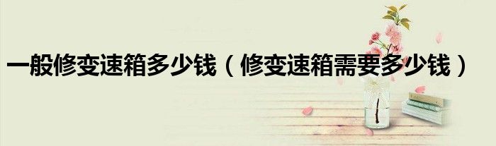 一般修變速箱多少錢（修變速箱需要多少錢）