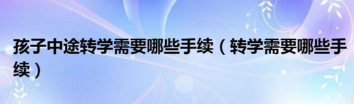 孩子中途轉(zhuǎn)學(xué)需要哪些手續(xù)（轉(zhuǎn)學(xué)需要哪些手續(xù)）