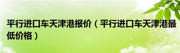 平行進口車天津港報價（平行進口車天津港最低價格）