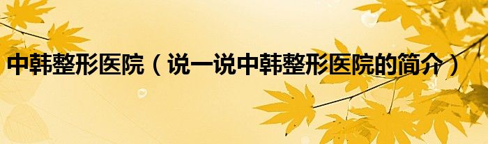 中韓整形醫(yī)院（說(shuō)一說(shuō)中韓整形醫(yī)院的簡(jiǎn)介）