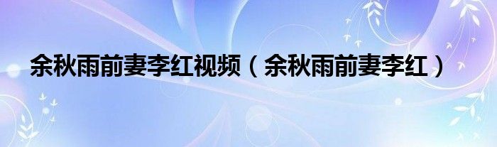 余秋雨前妻李紅視頻（余秋雨前妻李紅）