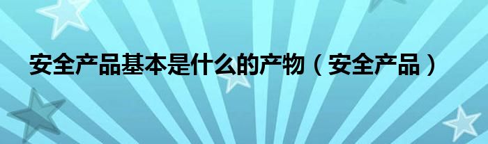 安全產(chǎn)品基本是什么的產(chǎn)物（安全產(chǎn)品）