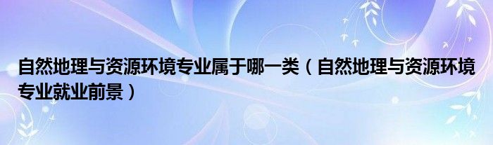 自然地理與資源環(huán)境專業(yè)屬于哪一類（自然地理與資源環(huán)境專業(yè)就業(yè)前景）