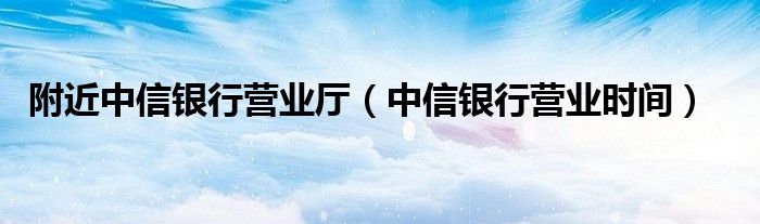 附近中信銀行營業(yè)廳（中信銀行營業(yè)時(shí)間）