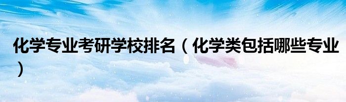 化學(xué)專業(yè)考研學(xué)校排名（化學(xué)類包括哪些專業(yè)）