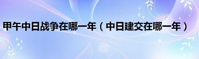 甲午中日戰(zhàn)爭在哪一年（中日建交在哪一年）