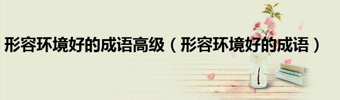 形容環(huán)境好的成語高級(jí)（形容環(huán)境好的成語）