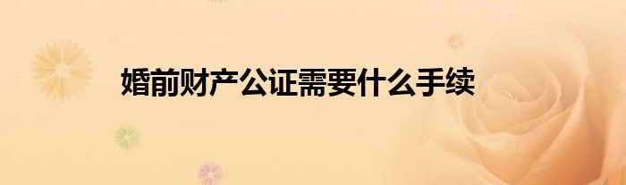 婚前財產(chǎn)公證需要什么手續(xù)