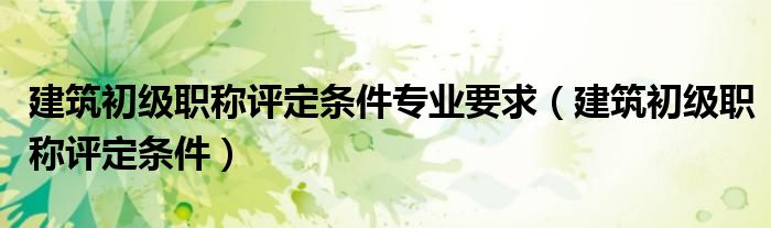建筑初級職稱評定條件專業(yè)要求（建筑初級職稱評定條件）