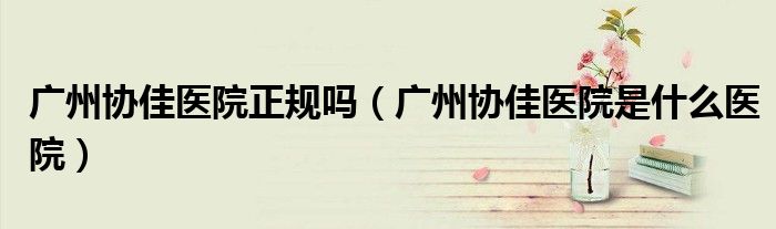 廣州協(xié)佳醫(yī)院正規(guī)嗎（廣州協(xié)佳醫(yī)院是什么醫(yī)院）