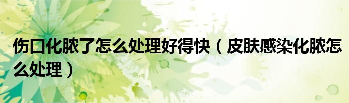 傷口化膿了怎么處理好得快（皮膚感染化膿怎么處理）