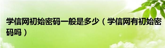 學(xué)信網(wǎng)初始密碼一般是多少（學(xué)信網(wǎng)有初始密碼嗎）