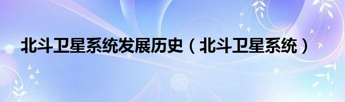 北斗衛(wèi)星系統(tǒng)發(fā)展歷史（北斗衛(wèi)星系統(tǒng)）