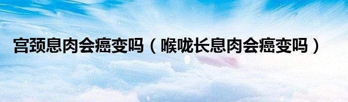 宮頸息肉會癌變嗎（喉嚨長息肉會癌變嗎）