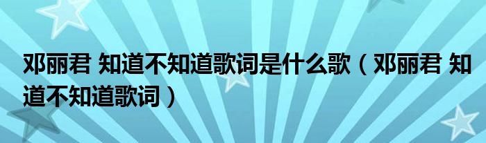 鄧麗君 知道不知道歌詞是什么歌（鄧麗君 知道不知道歌詞）