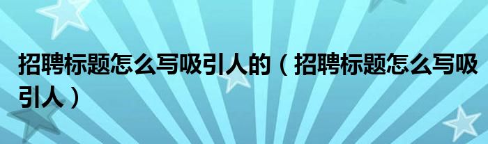 招聘標題怎么寫吸引人的（招聘標題怎么寫吸引人）